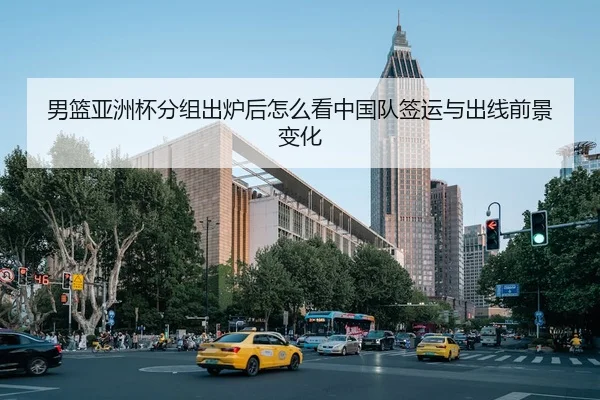 男篮亚洲杯分组出炉后怎么看中国队签运与出线前景变化